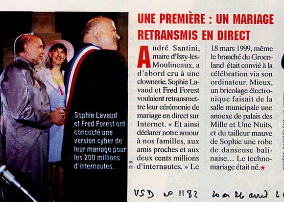 16. O ciber-casamento. Em primeira mo para todo o mundo, a artista Sophie Lavaud e Fred Forest casaram-se pela Internet, dia 18 de maro de 1999, utilizando um programa de RV (Realidade Virtual), funcionando com sensores Polmus. O casamento foi celebrado por Andr Santini, deputado e prefeito de Issy-les-Moulineux, tendo por testemunha, presente na cerimnia, o americano Vinton Cerf, o pai-fundador da Internet e inventor do sistema IP. Outras testemunhas  distncia foram os artistas Eduardo Kac, em Chicago e Christophe Charles, em Tquio, VSD n 1182 de 20 de abril de 2000. 